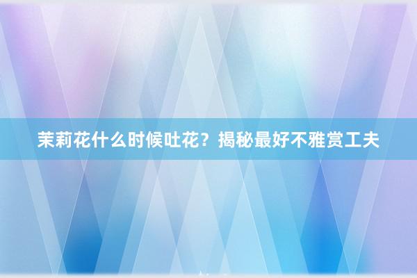 茉莉花什么时候吐花？揭秘最好不雅赏工夫
